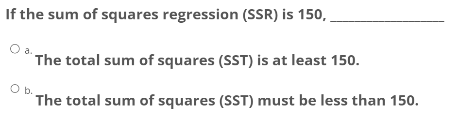 If the sum of squares regression (SSR) is 150,
a.
The total sum of squares (SST) is at least 150.
b.
The total sum of squares (SST) must be less than 150.