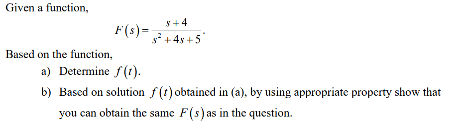 Given a function,
Based on the function,
F(s) =
S+4
s² + 4s+5
2
a) Determine f(t).
b) Based on solution f(t) obtained in (a), by using appropriate property show that
you can obtain the same F(s) as in the question.