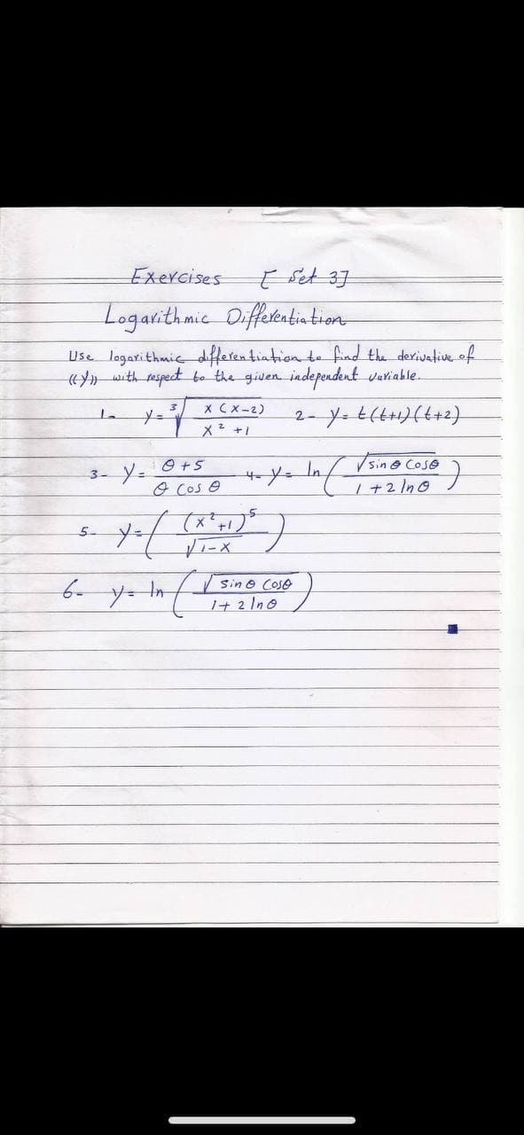 Exercises
Logarithmic Diffetentintion
Use logarithmic differentiation te find the derivative.of
«with respect bo the given independent variable.
X Cx-2)
メ+」
2- Y t14り(4+2)
O +5
In
sin@ Cose
3-
o Cos e
h +2 In0
メ ()
5.
Sin O
Coso
1+ 2 Ino
