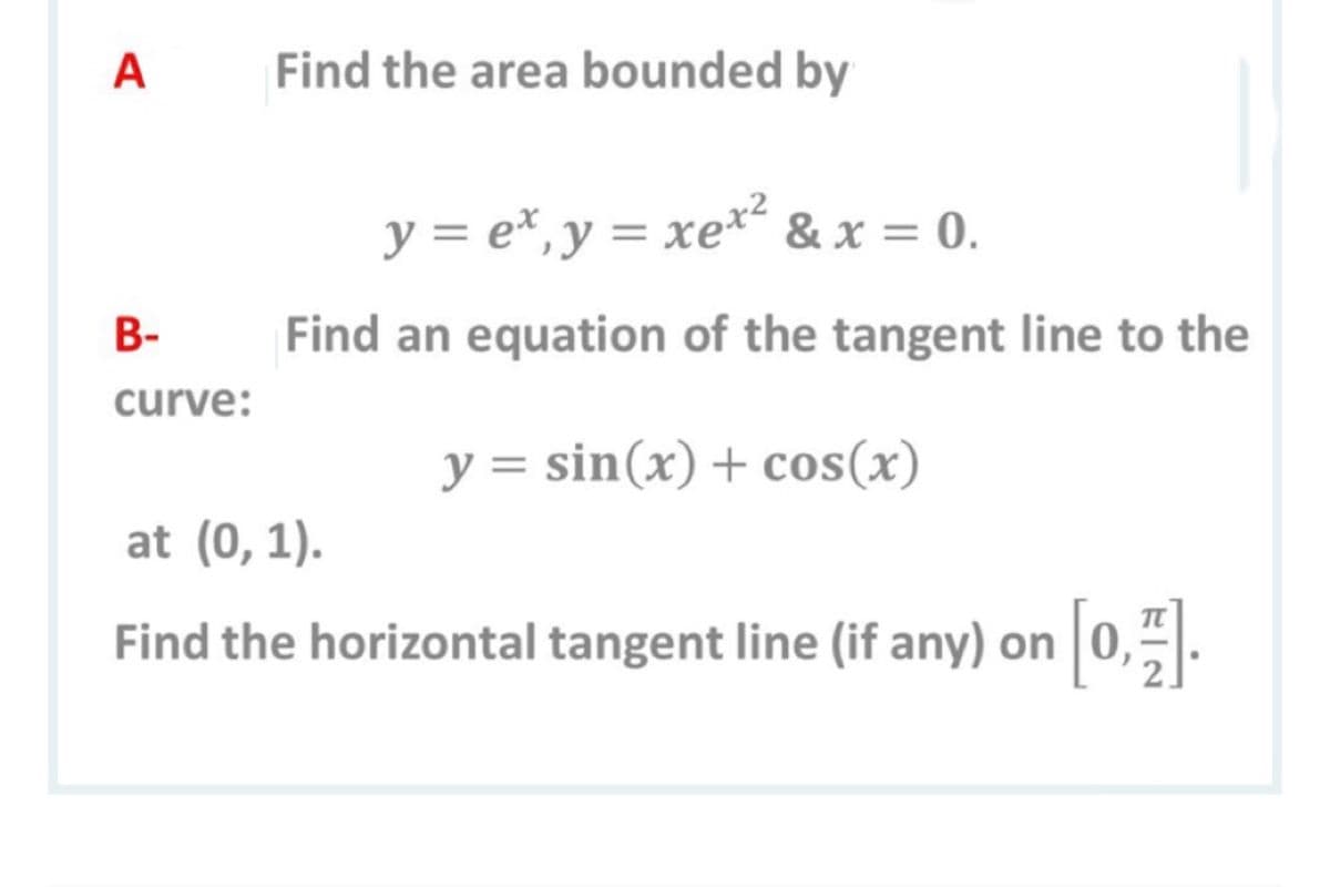 A
Find the area bounded by
y = e*, y = xe*² & x = 0.
В-
Find an equation of the tangent line to the
curve:
y = sin(x) + cos(x)
at (0,1).
Find the horizontal tangent line (if any) on 0,.
