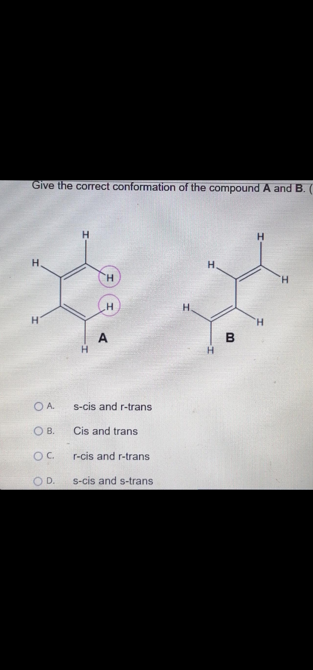 Give the correct conformation of the compound A andB.
H.
H.
H.
H.
H.
H.
H.
H.
A
O A.
s-cis and r-trans
O B.
Cis and trans
O C.
r-cis and r-trans
O D.
s-cis and s-trans
