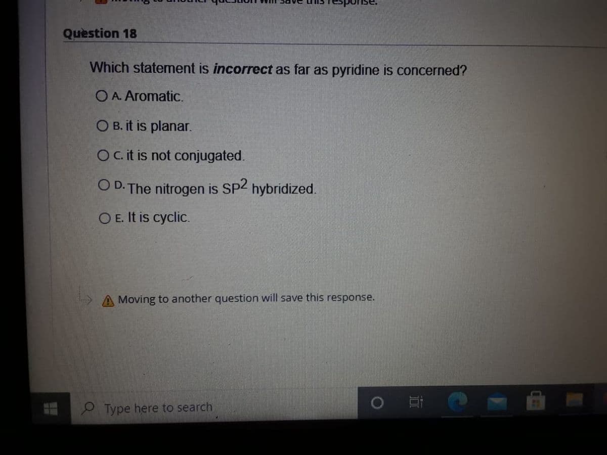 Question 18
Which statement is incorrect as far as pyridine is concerned?
O A. Aromatic.
O B. it is planar.
Oc.it is not conjugated.
O D. The nitrogen is
Sp2
hybridized.
O E. It is cyclic.
A Moving to another question will save this response.
P Type here to search
