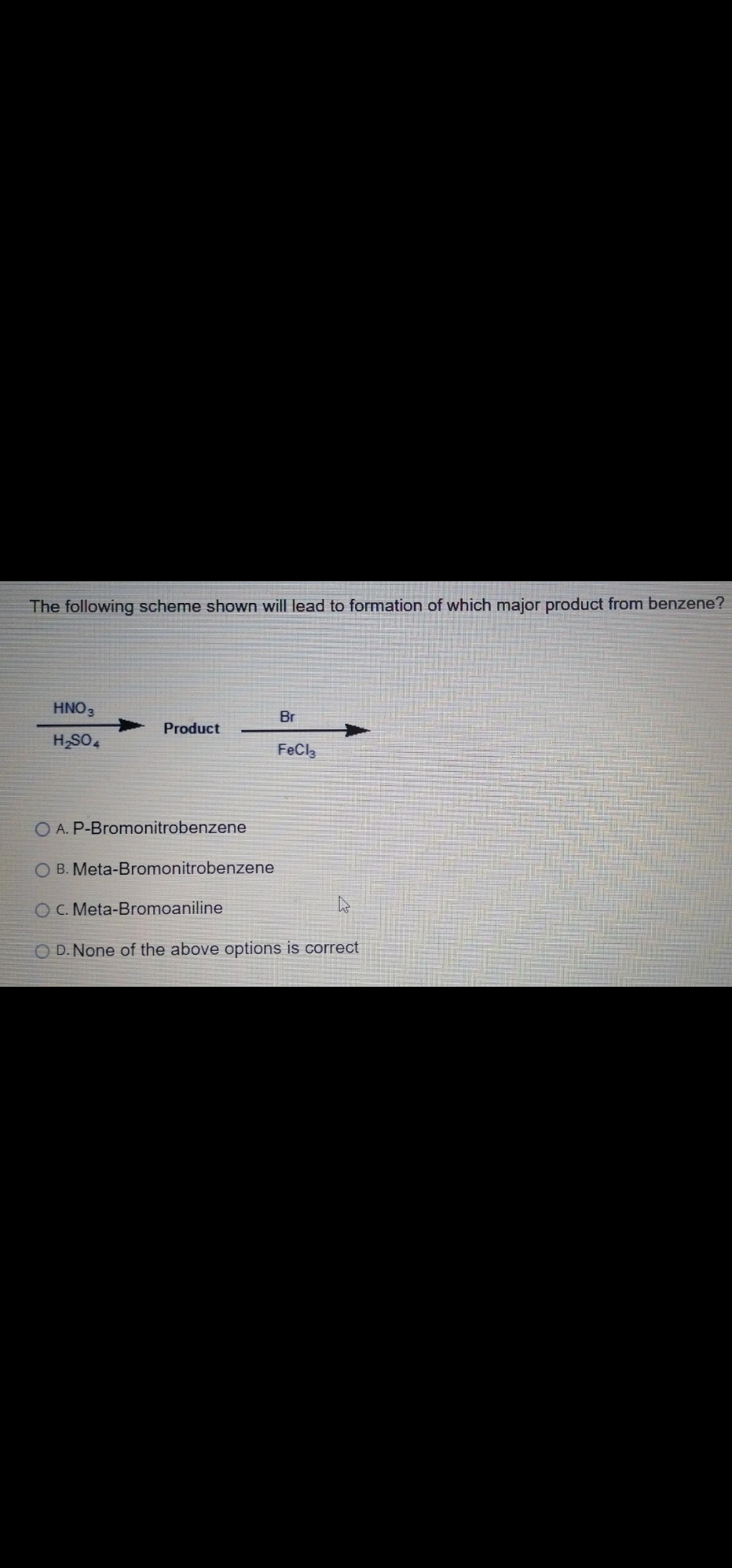 The following scheme shown will lead to formation of which major product from benzene?
HNO3
Br
Product
H,SO,
FeCla
A. P-Bromonitrobenzene
O B. Meta-Bromonitrobenzene
OC. Meta-Bromoaniline
O D. None of the above options is correct
