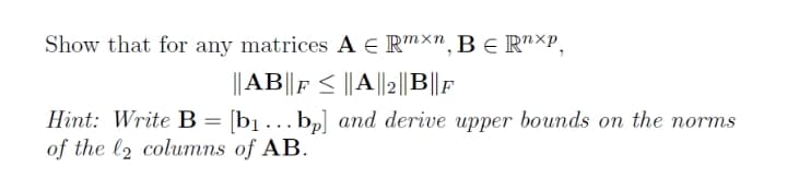 Show that for any matrices A E Rmxn, BE R"XP,
||AB||F < ||A||2||B|||
Hint: Write B = [b] . ..bp] and derive upper bounds on the norms
of the l2 columns of AB.
