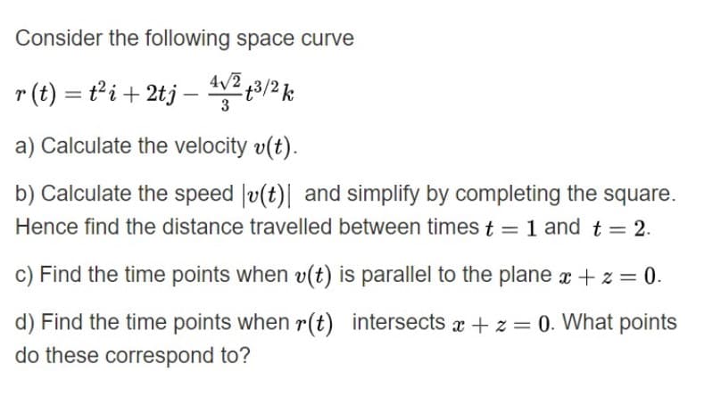 Consider the following space curve
4/2
r (t) = t²i + 2tj – 2 3/2k
a) Calculate the velocity v(t).
b) Calculate the speed |v(t)| and simplify by completing the square.
Hence find the distance travelled between times t = 1 and t= 2.
1 and
%3D
c) Find the time points when v(t) is parallel to the plane r + z = 0.
d) Find the time points when r(t) intersects x + z = 0. What points
do these correspond to?
