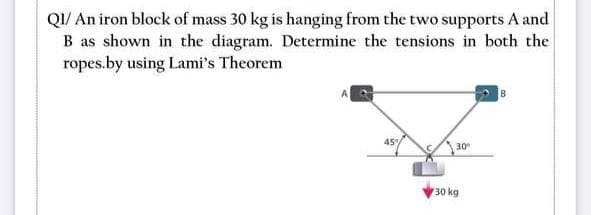 QI/ An iron block of mass 30 kg is hanging from the two supports A and
B as shown in the diagram. Determine the tensions in both the
ropes.by using Lami's Theorem
45%
30
30 kg
