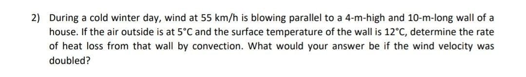 2) During a cold winter day, wind at 55 km/h is blowing parallel to a 4-m-high and 10-m-long wall of a
house. If the air outside is at 5°C and the surface temperature of the wall is 12°C, determine the rate
of heat loss from that wall by convection. What would your answer be if the wind velocity was
doubled?
