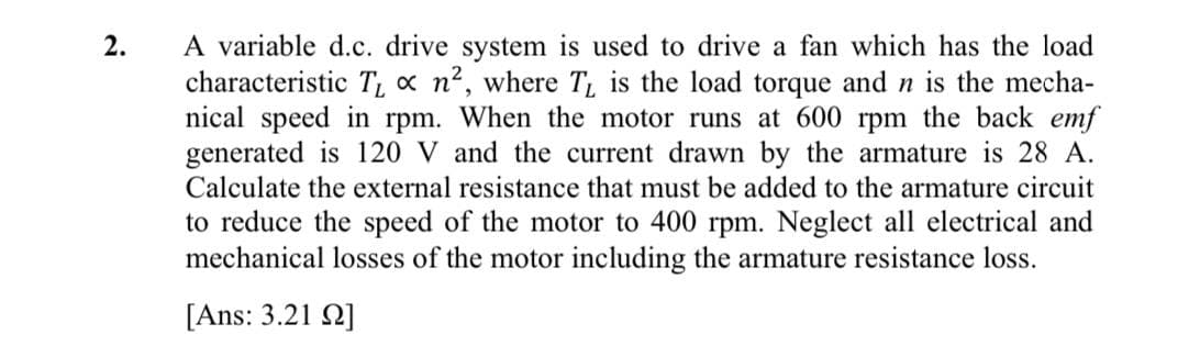 A variable d.c. drive system is used to drive a fan which has the load
characteristic T x n2, where T, is the load torque and n is the mecha-
nical speed in rpm. When the motor runs at 600 rpm the back emf
generated is 120 V and the current drawn by the armature is 28 A.
Calculate the external resistance that must be added to the armature circuit
2.
to reduce the speed of the motor to 400 rpm. Neglect all electrical and
mechanical losses of the motor including the armature resistance loss.
[Ans: 3.21 Q]
