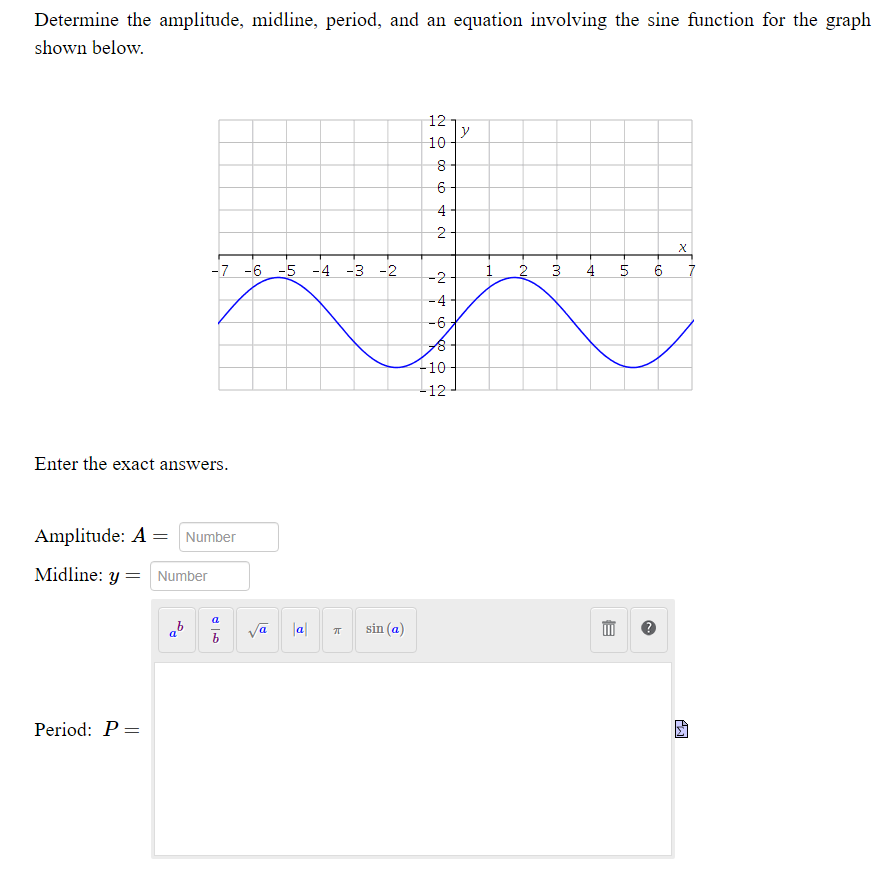 Determine the amplitude, midline, period, and an equation involving the sine function for the graph
shown below.
12
y
8-
6-
-7 -6 -5 -4 -3 -2
2
3
5
-2
-4
-6
-10
-12
Enter the exact answers.
Amplitude: A = Number
Midline: y
Number
%3D
ab
|a|
sin (a)
Period: P =
4,
N O 00
