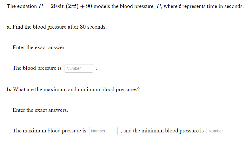 The equation P = 20 sin (2nt) + 90 models the blood pressure, P, where t represents time in seconds.
a. Find the blood pressure after 30 seconds.
Enter the exact answer.
The blood pressure is Number
b. What are the maximum and minimum blood pressures?
Enter the exact answers.
The maximum blood pressure is Number
and the minimum blood pressure is Number
