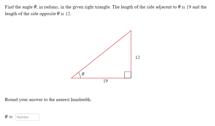 Find the angle 0, in radians, in the given right triangle. The length of the side adjacent to 0 is 19 and the
length of the side opposite 0 is 12.
12
19
Round your answer to the nearest hundredth.
O = Number

