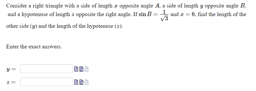 Consider a right triangle with a side of length æ opposite angle A, a side of length y opposite angle B,
and a hypotenuse of length z opposite the right angle. If sin B = and x = 6, find the length of the
V3
other side (y) and the length of the hypotenuse (2).
Enter the exact answers.
y =
= Z
