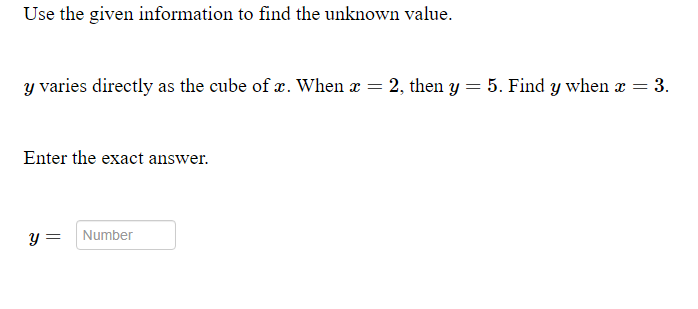 Use the given information to find the unknown value.
y varies directly as the cube of x. When x = 2, then y = 5. Find y when x = 3.
Enter the exact answer.
y =
Number

