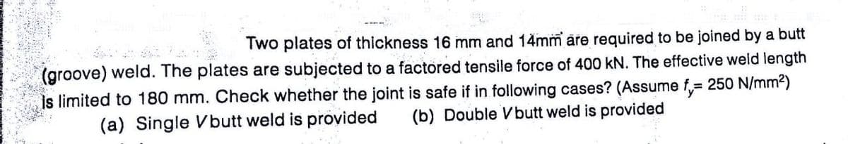 Two plates of thickness 16 mm and 14mm are required to be joined by a butt
(groove) weld. The plates are subjected to a factored tensile force of 400 kN. The effective weld length
is limited to 180 mm. Check whether the joint is safe if in following cases? (Assume f= 250 N/mm²)
(b) Double Vbutt weld is provided
(a) Single Vbutt weld is provided