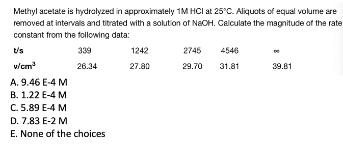 Methyl acetate is hydrolyzed in approximately 1M HCI at 25°C. Aliquots of equal volume are
removed at intervals and titrated with a solution of NaOH. Calculate the magnitude of the rate
constant from the following data:
339
26.34
t/s
v/cm³
A. 9.46 E-4 M
B. 1.22 E-4 M
C. 5.89 E-4 M
D. 7.83 E-2 M
E. None of the choices
1242
27.80
2745
29.70
4546
31.81
∞
39.81