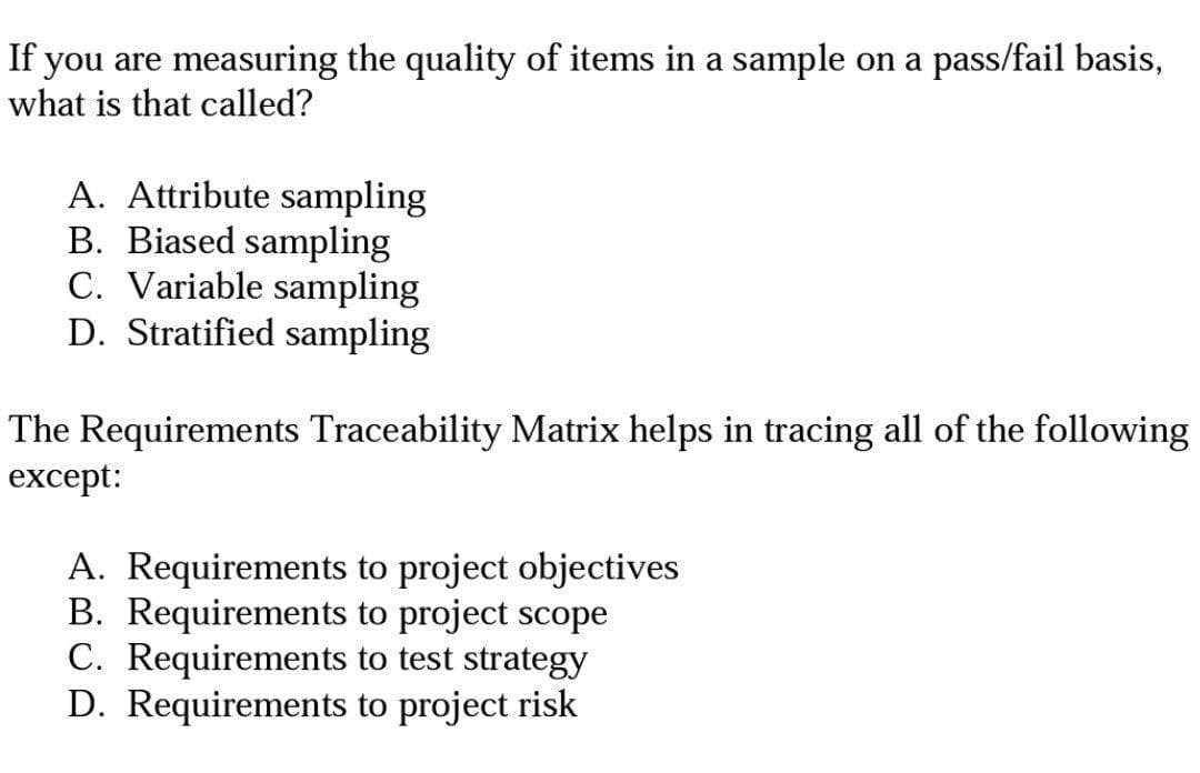 If you are measuring the quality of items in a sample on a pass/fail basis,
what is that called?
A. Attribute sampling
B. Biased sampling
C. Variable sampling
D. Stratified sampling
The Requirements Traceability Matrix helps in tracing all of the following
except:
A. Requirements to project objectives
B. Requirements to project scope
C. Requirements to test strategy
D. Requirements to project risk
