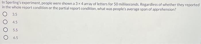 In Sperling's experiment, people were shown a 3 x 4 array of letters for 50 milliseconds. Regardless of whether they reported
in the whole report condition or the partial report condition, what was people's average span of apprehension?
O 3.5
O 4.5
5.5
6.5
