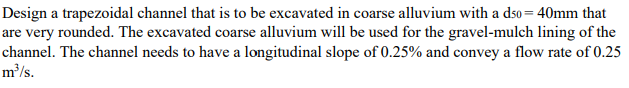 Design a trapezoidal channel that is to be excavated in coarse alluvium with a dso= 40mm that
are very rounded. The excavated coarse alluvium will be used for the gravel-mulch lining of the
channel. The channel needs to have a longitudinal slope of 0.25% and convey a flow rate of 0.25
m'/s.
