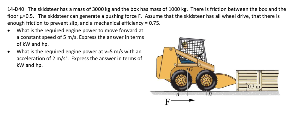 14-D40 The skidsteer has a mass of 3000 kg and the box has mass of 1000 kg. There is friction between the box and the
floor µ=0.5. The skidsteer can generate a pushing force F. Assume that the skidsteer has all wheel drive, that there is
enough friction to prevent slip, and a mechanical efficiency = 0.75.
What is the required engine power to move forward at
a constant speed of 5 m/s. Express the answer in terms
of kW and hp.
What is the required engine power at v=5 m/s with an
acceleration of 2 m/s?. Express the answer in terms of
kW and hp.
F0.3 m
F
