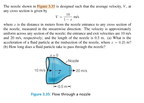 The nozzle shown in Figure 3.35 is designed such that the average velocity, V, at
any cross section is given by
10
V =
m/s
1-x
where a is the distance in meters from the nozzle entrance to any cross section of
the nozzle, measured in the streamwise direction. The velocity is approximately
uniform across any section of the nozzle; the entrance and exit velocities are 10 m/s
and 20 m/s, respectively; and the length of the nozzle is 0.5 m. (a) What is the
acceleration of a fluid particle at the midsection of the nozzle, where x = 0.25 m?
(b) How long does a fluid particle take to pass through the nozzle?
X = 0
Nozzle
10 m/s
20 m/s
+0.5 m-
Figure 3.35: Flow through a nozzle
