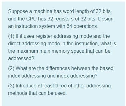 Suppose a machine has word length of 32 bits,
and the CPU has 32 registers of 32 bits. Design
an instruction system with 64 operations.
(1) If it uses register addressing mode and the
direct addressing mode in the instruction, what is
the maximum main memory space that can be
addressed?
(2) What are the differences between the based
index addressing and index addressing?
(3) Introduce at least three of other addressing
methods that can be used.
