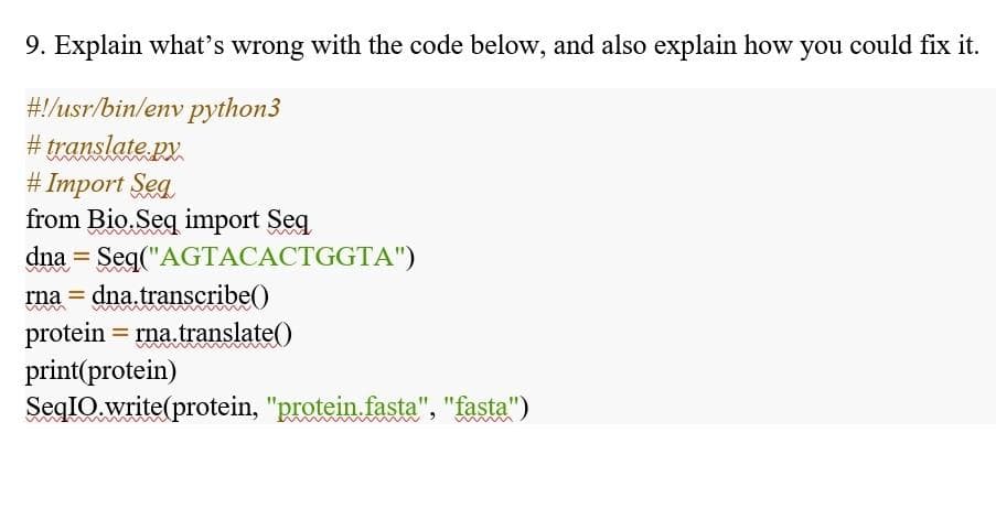9. Explain what's wrong with the code below, and also explain how you could fix it.
#!/usr/bin/env python3
# translate py.
# Import Seg
from Bio. Seq import Seq
dna = Seq("AGTACACTGGTA")
dna transcribe()
protein = rna.translate()
print(protein)
SeqIO.write(protein, "protein.fasta", "fasta")
rna =
