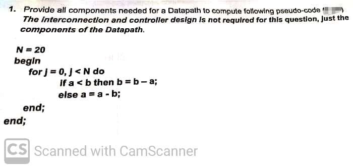 1. Provide all components needed for a Datapalth to compute following pseudo-code
The interconnection and controller design Is not required for this question, Just the
components of the Datapath.
N = 20
begin
for j = 0, J<N do
If a < b then b = b- a;
else a = a - b;
end;
end;
CS Scanned with CamScanner
