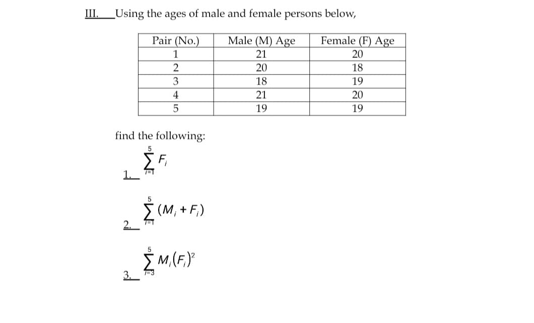III.
Using the ages of male and female persons below,
Pair (No.)
Male (M) Age
Female (F) Age
1
21
20
2
20
18
18
19
4
21
20
19
19
find the following:
1.
5
I (M, + F,)
2.
Ž M,(F,)°
3.
