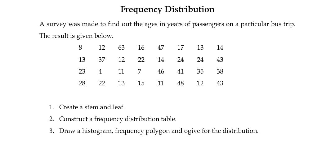 Frequency Distribution
A survey was made to find out the ages in years of passengers on a particular bus trip.
The result is given below.
8
12
63
16
47
17
13
14
13
37
12
22
14
24
24
43
23
4
11
7
46
41
35
38
28
22
13
15
11
48
12
43
1. Create a stem and leaf.
2. Construct a frequency distribution table.
3. Draw a histogram, frequency polygon and ogive for the distribution.
