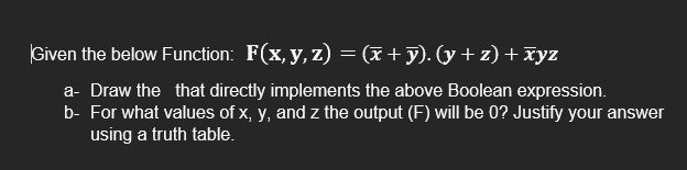 Given the below Function: F(x, y, z) = (x + y). (y + z) + xyz
a- Draw the that directly implements the above Boolean expression.
b- For what values of x, y, and z the output (F) will be 0? Justify your answer
using a truth table.
