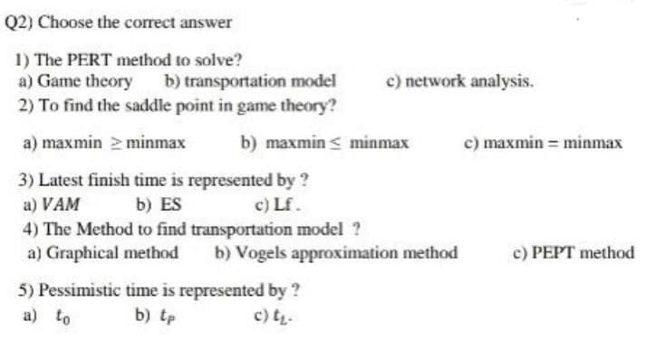 Q2) Choose the correct answer
1) The PERT method to solve?
a) Game theory
b) transportation model
2) To find the saddle point in game theory?
a) maxmin >minmax
b) maxmin minmax
3) Latest finish time is represented by ?
a) VAM b) ES
c) Lf.
4) The Method to find transportation model ?
a) Graphical method b) Vogels approximation method
5) Pessimistic time is represented by ?
b) tp
a) to
c) t₂-
c) network analysis.
c) maxmin = minmax
c) PEPT method