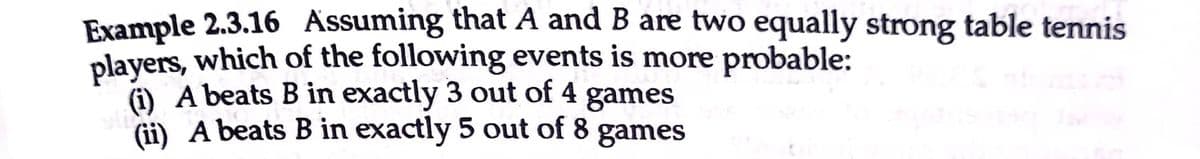 Example 2.3.16 Assuming that A and B are two equally strong table tennis
players, which of the following events is more probable:
(i) A beats B in exactly 3 out of 4 games
(ii) A beats B in exactly 5 out of 8
games
