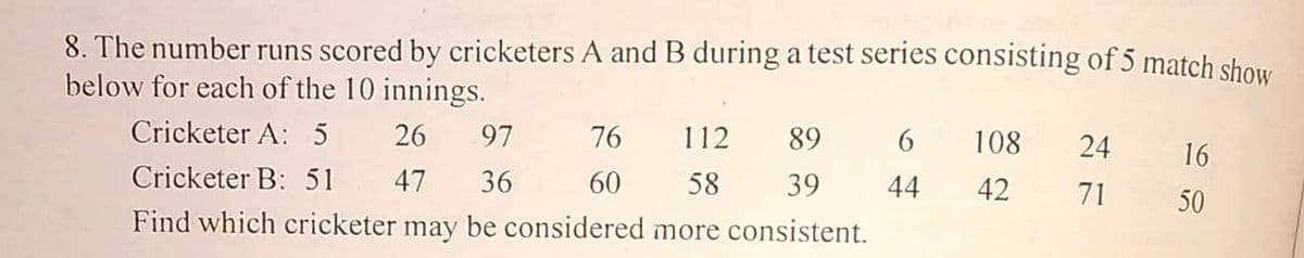 8. The number runs scored by cricketers A and B during a test series consisting of 5 match show
below for each of the 10 innings.
Cricketer A: 5 26
97 76
112
89
6.
108
24
16
Cricketer B: 51 47
36
60
58
39
44
42
71
50
Find which cricketer may be considered more consistent.
