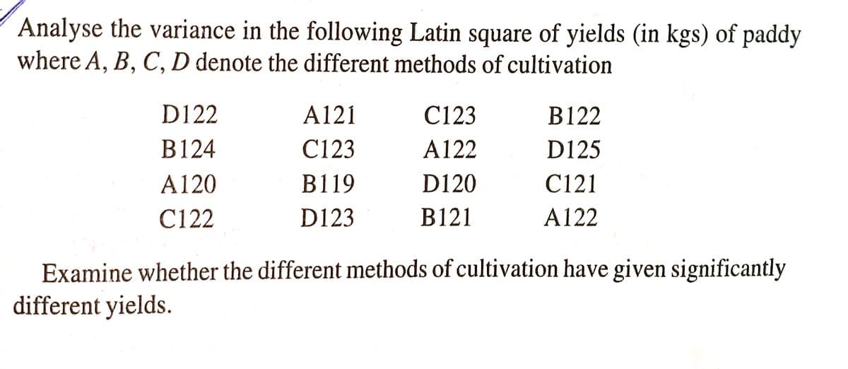 Analyse the variance in the following Latin square of yields (in kgs) of paddy
where A, B, C, D denote the different methods of cultivation
D122
A121
C123
В 122
В 124
C123
A122
D125
A120
B119
D120
C121
C122
D123
B121
A122
Examine whether the different methods of cultivation have given significantly
different yields.

