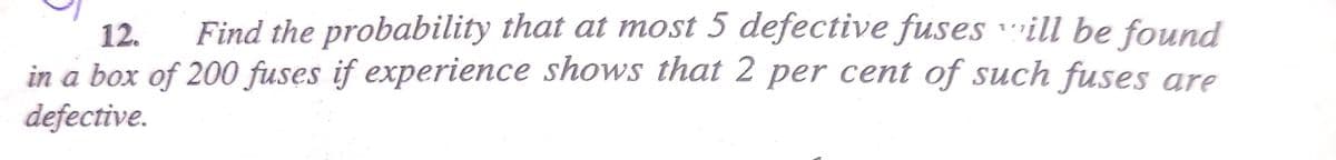 12.
Find the probability that at most 5 defective fuses will be found
in a box of 200 fuses if experience shows that 2 per cent of such fuses are
defective.