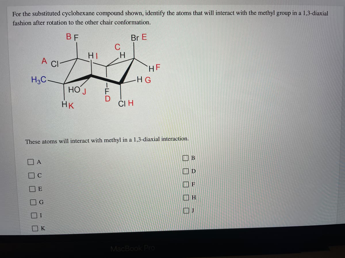 For the substituted cyclohexane compound shown, identify the atoms that will interact with the methyl group in a 1,3-diaxial
fashion after rotation to the other chair conformation.
BF
Br E
HI
A CI
HF
H3C-
HG
НО Ј
HK
ČI H
These atoms will interact with methyl in a 1,3-diaxial interaction.
E
K
MacBook Pro
