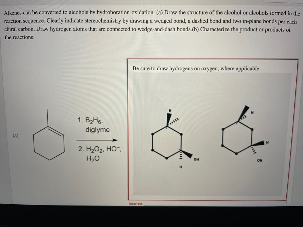 Alkenes can be converted to alcohols by hydroboration-oxidation. (a) Draw the structure of the alcohol or alcohols formed in the
reaction sequence. Clearly indicate stereochemistry by drawing a wedged bond, a dashed bond and two in-plane bonds per each
chiral carbon. Draw hydrogen atoms that are connected to wedge-and-dash bonds.(b) Characterize the product or products of
the reactions.
Be sure to draw hydrogens on oxygen, where applicable.
H
1. B2H6.
diglyme
(a)
H
2. H2O2, HO-,
H20
он
OH
Incorrect
