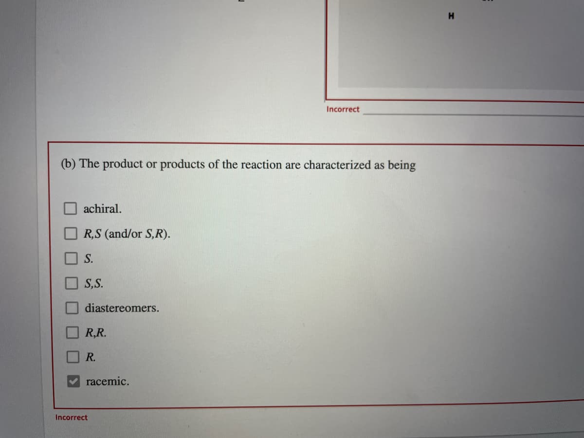 Incorrect
(b) The product or products of the reaction are characterized as being
achiral.
R,S (and/or S,R).
S.
S,S.
diastereomers.
R,R.
R.
racemic.
Incorrect
