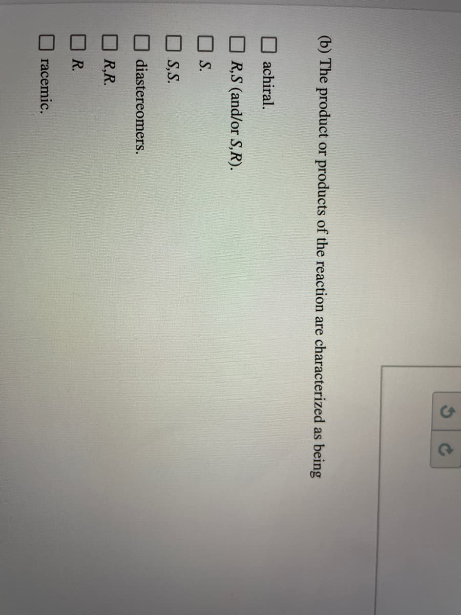 (b) The product or products of the reaction are characterized as being
achiral.
R,S (and/or S,R).
S.
S,S.
diastereomers.
R,R.
R.
racemic.

