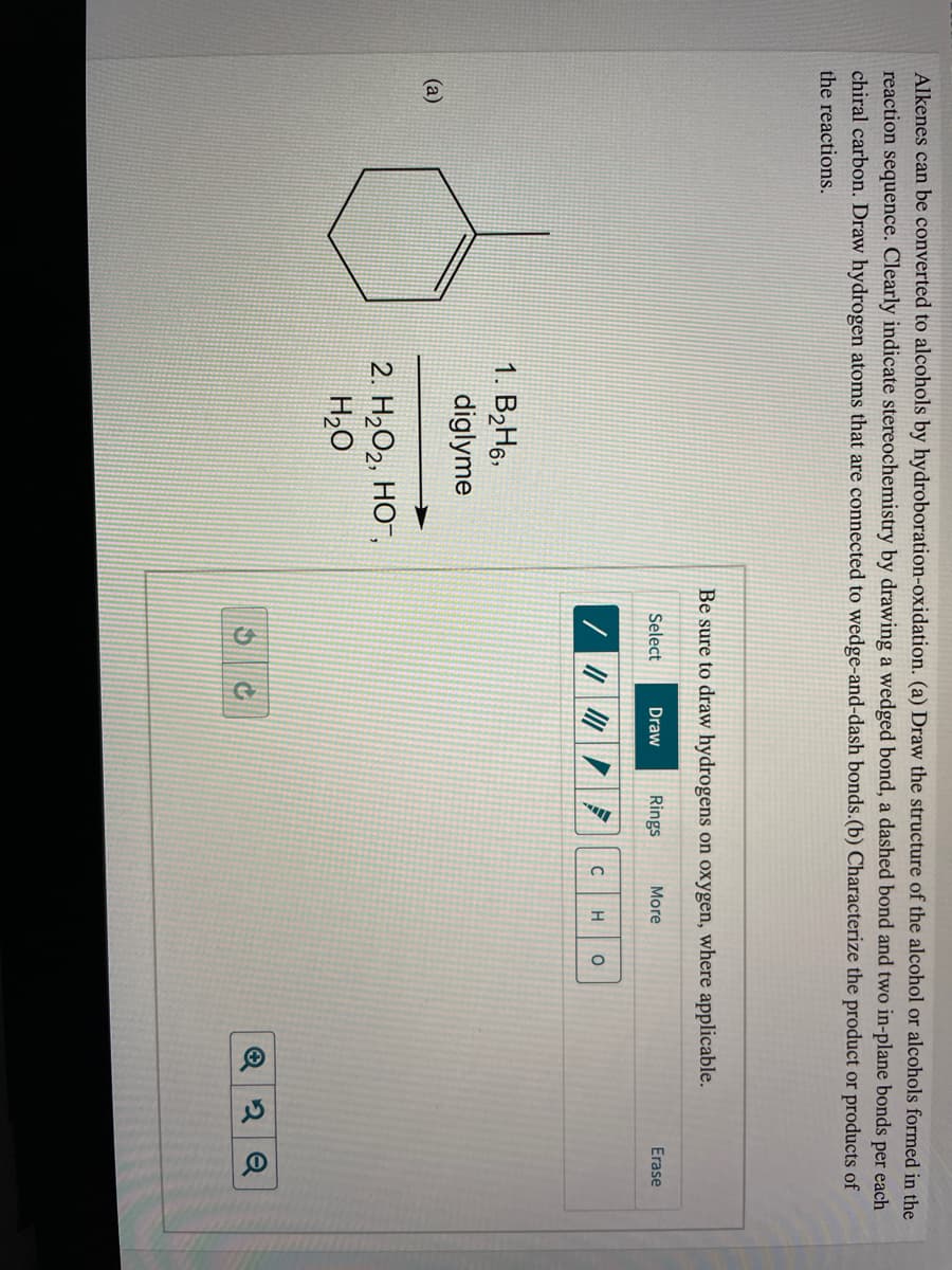 Alkenes can be converted to alcohols by hydroboration-oxidation. (a) Draw the structure of the alcohol or alcohols formed in the
reaction sequence. Clearly indicate stereochemistry by drawing a wedged bond, a dashed bond and two in-plane bonds per each
chiral carbon. Draw hydrogen atoms that are connected to wedge-and-dash bonds.(b) Characterize the product or products of
the reactions.
Be sure to draw hydrogens on oxygen, where applicable.
Select
Draw
Rings
More
Erase
H
1. B,H§,
diglyme
(a)
2. H2O2, HO",
H2O
