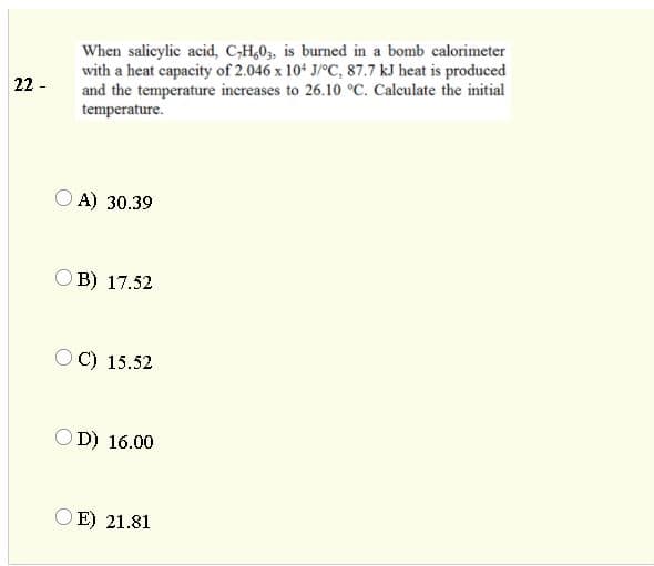 When salicylic acid, C-H,0,, is burned in a bomb calorimeter
with a heat capacity of 2.046 x 10* J/°C, 87.7 kJ heat is produced
and the temperature increases to 26.10 °C. Calculate the initial
22 -
temperature.
O A) 30.39
B) 17.52
C) 15.52
D) 16.00
E) 21.81

