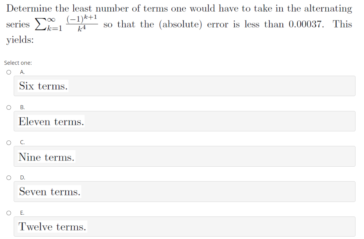 Determine the least number of terms one would have to take in the alternating
series Σ-
(-1)k+1
so that the (absolute) error is less than 0.00037. This
k=1
k4
yields:
Select one:
A.
Six terms.
В.
Eleven terms.
Nine terms.
D.
Seven terms.
Е.
Twelve terms.
