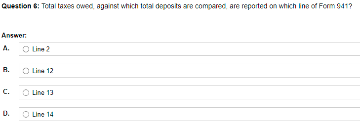 Question 6: Total taxes owed, against which total deposits are compared, are reported on which line of Form 941?
Answer:
A.
Line 2
Line 12
C.
Line 13
D.
Line 14
B.
