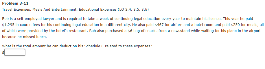 Problem 3-11
Travel Expenses, Meals And Entertainment, Educational Expenses (LO 3.4, 3.5, 3.6)
Bob is a self-employed lawyer and is required to take a week of continuing legal education every year to maintain his license. This year he paid
$1,295 in course fees for his continuing legal education in a different city. He also paid $467 for airfare and a hotel room and paid $250 for meals, all
of which were provided by the hotel's restaurant. Bob also purchased a $6 bag of snacks from a newsstand while waiting for his plane in the airport
because he missed lunch.
What is the total amount he can deduct on his Schedule C related to these expenses?
