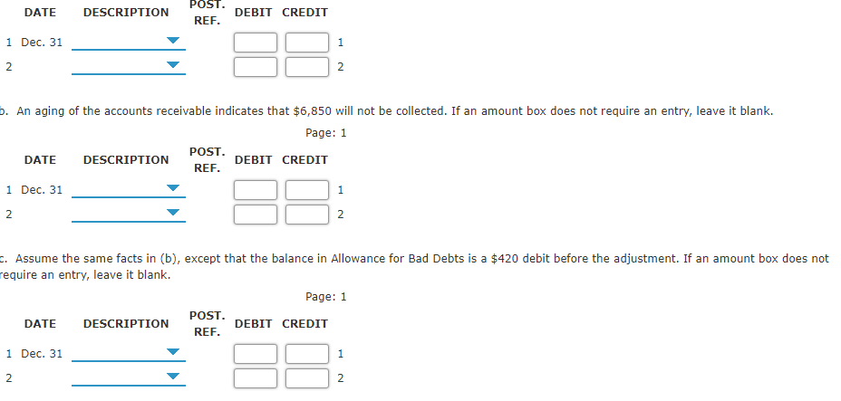 POST.
DATE
DESCRIPTION
DEBIT CREDIT
REF.
1 Dec. 31
1
2
2
b. An aging of the accounts receivable indicates that $6,850 will not be collected. If an amount box does not require an entry, leave it blank.
Page: 1
POST.
DATE
DESCRIPTION
DEBIT CREDIT
REF.
1 Dec. 31
1
2
2
c. Assume the same facts in (b), except that the balance in Allowance for Bad Debts is a $420 debit before the adjustment. If an amount box does not
require an entry, leave it blank.
Page: 1
POST.
DATE
DESCRIPTION
DEBIT CREDIT
REF.
1 Dec. 31
1
2
2
