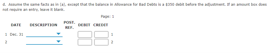 d. Assume the same facts as in (a), except that the balance in Allowance for Bad Debts is a $350 debit before the adjustment. If an amount box does
not require an entry, leave it blank.
Page: 1
POST.
DATE
DESCRIPTION
DEBIT CREDIT
REF.
1 Dec. 31
1
2.
