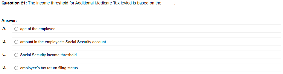 Question 21: The income threshold for Additional Medicare Tax levied is based on the
Answer:
A.
age of the employee
В.
O amount in the employee's Social Security account
С.
Social Security income threshold
D.
O employee's tax return filing status
