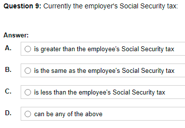 Question 9: Currently the employer's Social Security tax:
Answer:
А.
O is greater than the employee's Social Security tax
В.
is the same as the employee's Social Security tax
С.
is less than the employee's Social Security tax
D.
can be any of the above
