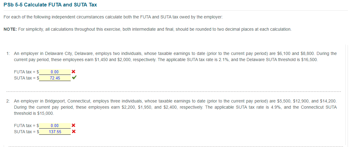 PSb 5-5 Calculate FUTA and SUTA Tax
For each of the following independent circumstances calculate both the FUTA and SUTA tax owed by the employer:
NOTE: For simplicity, all calculations throughout this exercise, both intermediate and final, should be rounded to two decimal places at each calculation.
1: An employer in Delaware City, Delaware, employs two individuals, whose taxable earnings to date (prior to the current pay period) are $6,100 and $8,800. During the
current pay period, these employees earn $1,450 and $2,000, respectively. The applicable SUTA tax rate is 2.1%, and the Delaware SUTA threshold is $16,500.
FUTA tax = $
0.00
SUTA tax = $
72.45
2: An employer in Bridgeport, Connecticut, employs three individuals, whose taxable earnings to date (prior to the current pay period) are $5,500, $12,900, and $14,200.
During the current pay period, these employees earn $2,200, $1,950, and $2,400, respectively. The applicable SUTA tax rate is 4.9%, and the Connecticut SUTA
threshold is $15,000.
FUTA tax = $
0.00
SUTA tax = $
137.55
