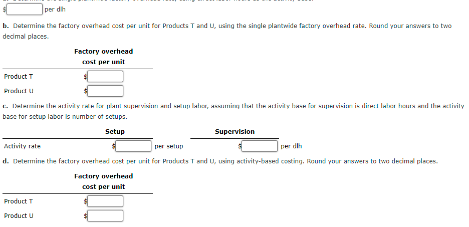 per dlh
b. Determine the factory overhead cost per unit for Products T and U, using the single plantwide factory overhead rate. Round your answers to two
decimal places.
Factory overhead
cost per unit
Product T
Product U
c. Determine the activity rate for plant supervision and setup labor, assuming that the activity base for supervision is direct labor hours and the activity
base for setup labor is number of setups.
Setup
Supervision
Activity rate
per setup
per dlh
d. Determine the factory overhead cost per unit for Products T and U, using activity-based costing. Round your answers to two decimal places.
Factory overhead
cost per unit
Product T
Product U
